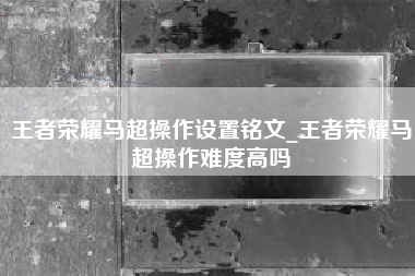王者荣耀马超操作设置铭文_王者荣耀马超操作难度高吗