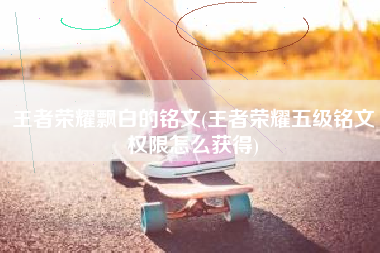 王者荣耀飘白的铭文(王者荣耀五级铭文权限怎么获得)