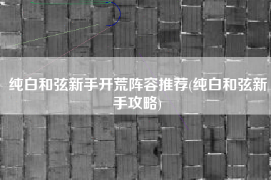 纯白和弦新手开荒阵容推荐(纯白和弦新手攻略)