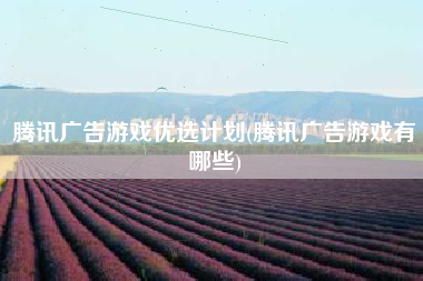 腾讯广告游戏优选计划(腾讯广告游戏有哪些)