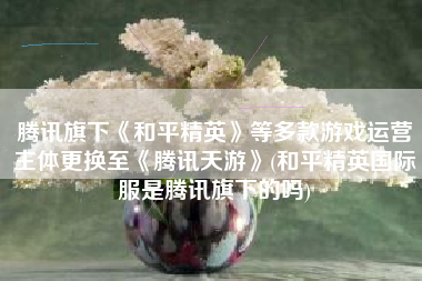 腾讯旗下《和平精英》等多款游戏运营主体更换至《腾讯天游》(和平精英国际服是腾讯旗下的吗)