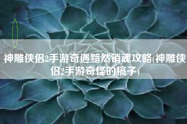 神雕侠侣2手游奇遇黯然销魂攻略(神雕侠侣2手游奇怪的稿子)