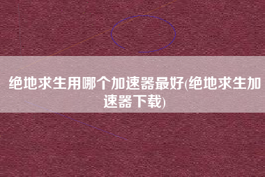 绝地求生用哪个加速器最好(绝地求生加速器下载)