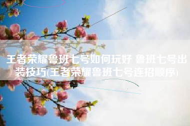 王者荣耀鲁班七号如何玩好 鲁班七号出装技巧(王者荣耀鲁班七号连招顺序)