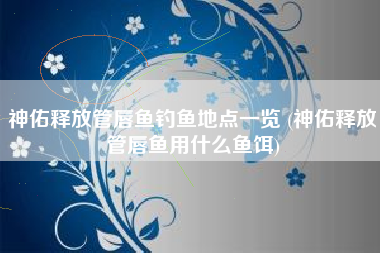 神佑释放管唇鱼钓鱼地点一览 (神佑释放管唇鱼用什么鱼饵)