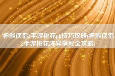 神雕侠侣2手游桃花pk技巧攻略(神雕侠侣2手游桃花阵容搭配全攻略)