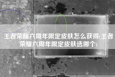 王者荣耀六周年限定皮肤怎么获得(王者荣耀六周年限定皮肤选哪个)