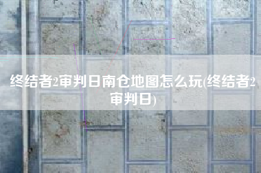 终结者2审判日南仓地图怎么玩(终结者2审判日)