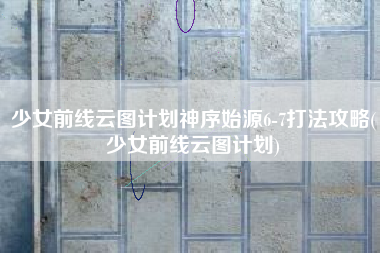 少女前线云图计划神序始源6-7打法攻略(少女前线云图计划)
