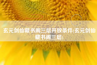 玄元剑仙藏书阁三层开放条件(玄元剑仙藏书阁三层)