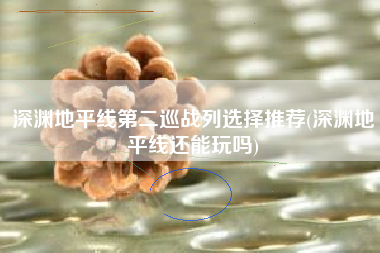 深渊地平线第二巡战列选择推荐(深渊地平线还能玩吗)