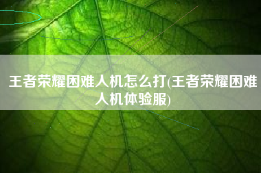 王者荣耀困难人机怎么打(王者荣耀困难人机体验服)