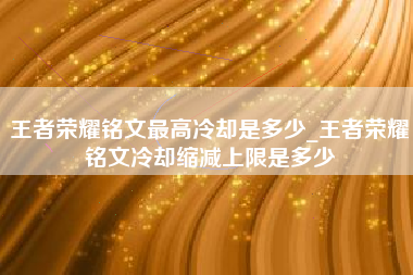 王者荣耀铭文最高冷却是多少_王者荣耀铭文冷却缩减上限是多少