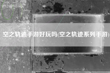 空之轨迹手游好玩吗(空之轨迹系列手游)