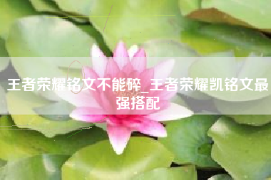 王者荣耀铭文不能碎_王者荣耀凯铭文最强搭配