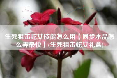 生死狙击蛇女技能怎么用【同步水晶怎么弄最快】(生死狙击蛇女礼盒)
