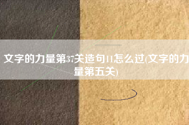 文字的力量第37关造句11怎么过(文字的力量第五关)
