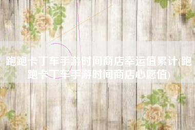 跑跑卡丁车手游时间商店幸运值累计(跑跑卡丁车手游时间商店心愿值)