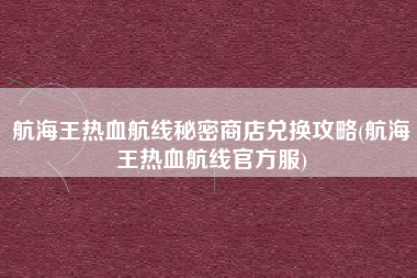 航海王热血航线秘密商店兑换攻略(航海王热血航线官方服)