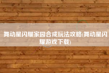 舞动星闪耀家园合成玩法攻略(舞动星闪耀游戏下载)