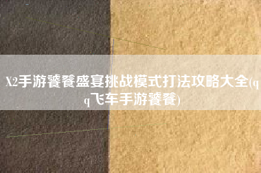 X2手游饕餮盛宴挑战模式打法攻略大全(qq飞车手游饕餮)