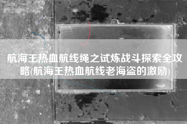 航海王热血航线绳之试炼战斗探索全攻略(航海王热血航线老海盗的激励)