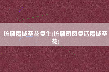 琉璃魔域圣花复生(琉璃司凤复活魔域圣花)