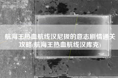 航海王热血航线汉尼拔的意志剧情通关攻略(航海王热血航线汉库克)