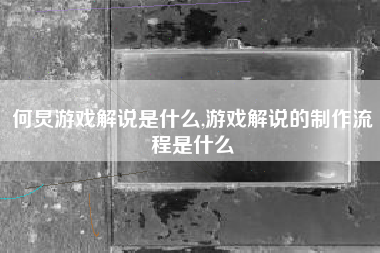 何炅游戏解说是什么,游戏解说的制作流程是什么