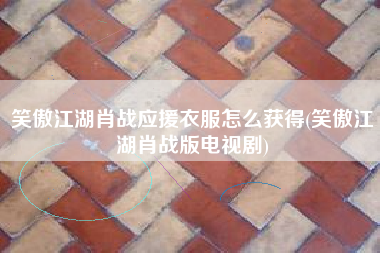 笑傲江湖肖战应援衣服怎么获得(笑傲江湖肖战版电视剧)