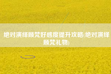 绝对演绎顾梵好感度提升攻略(绝对演绎顾梵礼物)