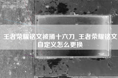王者荣耀铭文被捅十六刀_王者荣耀铭文自定义怎么更换
