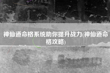 神仙道命格系统助你提升战力(神仙道命格攻略)