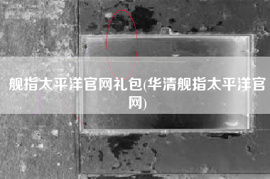 舰指太平洋官网礼包(华清舰指太平洋官网)