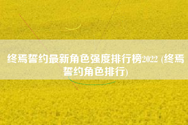 终焉誓约最新角色强度排行榜2022 (终焉誓约角色排行)