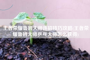 王者荣耀鲁班大师连招技巧攻略(王者荣耀鲁班大师乒乓大师怎么获得)