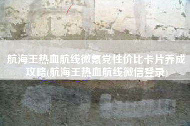 航海王热血航线微氪党性价比卡片养成攻略(航海王热血航线微信登录)