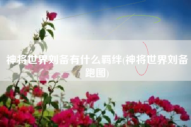 神将世界刘备有什么羁绊(神将世界刘备跑图)