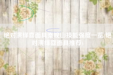 绝对演绎喜面具秦晚山技能强度一览(绝对演绎喜面具推荐)