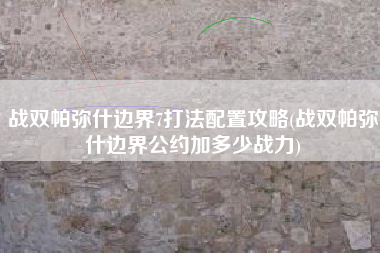 战双帕弥什边界7打法配置攻略(战双帕弥什边界公约加多少战力)