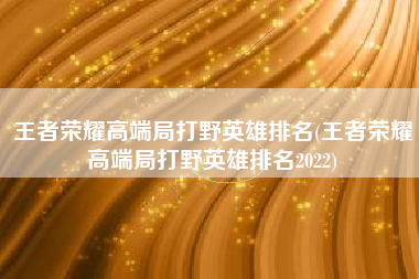王者荣耀高端局打野英雄排名(王者荣耀高端局打野英雄排名2022)