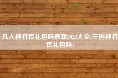 凡人神将传礼包码最新2022大全(三国神将传礼包码)
