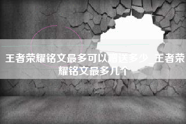 王者荣耀铭文最多可以赠送多少_王者荣耀铭文最多几个