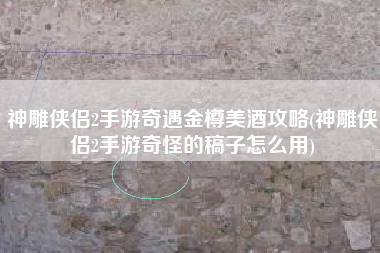 神雕侠侣2手游奇遇金樽美酒攻略(神雕侠侣2手游奇怪的稿子怎么用)