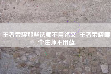 王者荣耀那些法师不用铭文_王者荣耀哪个法师不用蓝
