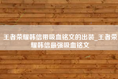 王者荣耀韩信带吸血铭文的出装_王者荣耀韩信最强吸血铭文