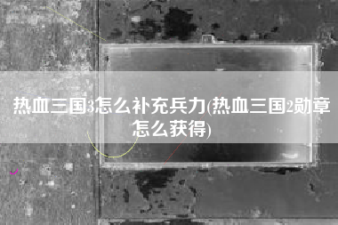 热血三国3怎么补充兵力(热血三国2勋章怎么获得)