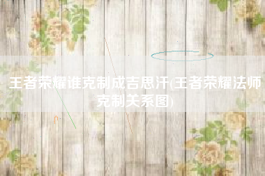 王者荣耀谁克制成吉思汗(王者荣耀法师克制关系图)