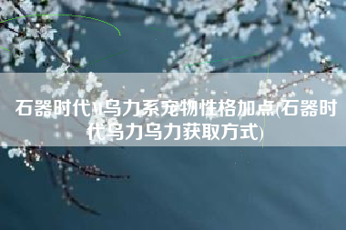 石器时代M乌力系宠物性格加点(石器时代乌力乌力获取方式)