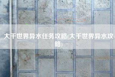 大千世界异水任务攻略(大千世界异水攻略)